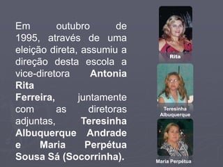 Em        outubro        de
1995, através de uma
eleição direta, assumiu a
                                   Rita
direção desta escola a
vice-diretora     Antonia
Rita
Ferreira,      juntamente
com       as      diretoras     Teresinha
                               Albuquerque
adjuntas,       Teresinha
Albuquerque Andrade
e     Maria      Perpétua
Sousa Sá (Socorrinha).        Maria Perpétua
 