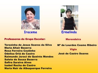 Iracema                   Ermelinda

Professores do Grupo Escolar:             Merendeira

Terezinha de Jesus Soares da Silva   Mª de Lourdes Cosmo Ribeiro
Maria Altair Bezerra
                                             Vigia
Rosa Ferreira Coutinho
Odelisa Oriá de Castro               José de Castro Soares
Raimundo Juraci de Queirós Mendes
Salete de Sousa Bezerra
Safira Saraiva Alves
Isabel Rocha de Castro
Maria Nair de Albuquerque Ferreira
 