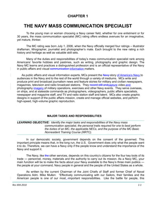 CHAPTER 1

         THE NAVY MASS COMMUNICATION SPECIALIST
          To the young man or woman choosing a Navy career field, whether for one enlistment or for
   30 years, the mass communication specialist (MC) rating offers endless avenues for an imaginative,
   yet mature, thinker.

           The MC rating was born July 1, 2006, when the Navy officially merged four ratings – illustrator
   draftsman, lithographer, journalist and photographer’s mate. Each brought to the new rating a rich
   history and heritage as well as valuable skill sets.

           Many of the duties and responsibilities of today’s mass communication specialist rank among
   Americans’ favorite hobbies and pastimes, such as writing, photography and graphic design. The
   Navy MC learns and practices a distinguished profession and is an official representative of the Navy
   in public affairs and visual communication information matters.

       As public affairs and visual information experts, MCs present the Navy story of America’s Navy to
   audiences in the Navy and to the rest of the world through a variety of mediums. MCs write and
   produce print and broadcast journalism news and feature stories for military and civilian newspapers,
   magazines, television and radio broadcast stations. They record still andcapture video and
   photography imagery of military operations, exercises and other Navy events. They serve overseas,
   on ships, and at stateside commands as photographers, videographers, public affairs specialists,
   newspaper and magazine staff, and TV and radio station staff and talent. MCs also create graphic
   designs in support of the public affairs mission, create and manage official websites, and perform
   high-speed, high-volume graphic reproduction.




                            MAJOR TASKS AND RESPONSIBILITIES

   LEARNING OBJECTIVE: Identify the major tasks and responsibilities of the Navy mass
                   communication specialist, the personal traits required for one to best perform
                   the duties of an MC, the applicable NECs, and the purpose of the MC Basic
                   Nonresident Training Course (NRTC).

            In our democratic society, government depends on the consent of the governed. This
   important principle means that, in the long run, the U.S. Government does only what the people want
   it to do. Therefore, we can have a Navy only if the people know and understand the importance of the
   Navy and support it.

          The Navy, like the other services, depends on this country’s citizens for the four key tools of its
   trade — personnel, money, materials and the authority to carry out its mission. As a Navy MC, your
   main function will be to make the facts about your Navy available to the Navy’s three main publics —
   the people at your command, Navy people in general and the people of the United States as a whole.

          As written by the current Chairman of the Joint Chiefs of Staff and former Chief of Naval
   Operations Adm. Mike Mullen: “Effectively communicating with our Sailors, their families and the
   American people is one of our most -important responsibilities. Like the battle for people, this

Rev XXX.2010                                                                                           1-1
 