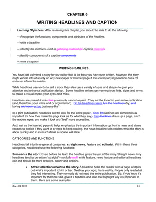 CHAPTER 6

                     WRITING HEADLINES AND CAPTION
    Learning Objectives: After reviewing this chapter, you should be able to do the following:

    — Recognize the functions, components and attributes of the headline.

    -- Write a headline

    — Identify the methods used in gathering material for caption materials

    -- Identify components of a caption components

    -- Write a caption

                                        WRITING HEADLINES

You have just delivered a story to your editor that is the best you have ever written. However, the story
might vanish into obscurity on any newspaper or Internet page if the accompanying headline does not
entice or inform the reader.

While headlines use words to sell a story, they also use a variety of sizes and shapes to gain your
attention and enhance publication design. Some headline writers use varying type fonts, sizes and forms
to create a visual impact your eyes can’t miss.

Headlines are powerful tools that you simply cannot neglect. They set the tone for your entire publication
(and, therefore, your entire unit or organization). Do the headlines seem Are the headlines dry, and
boring and seem or too business-like?

In a print publication, headlines set the look for the entire paper., since Hheadlines are sometimes as
important for how they make the page look as for what they say;. theyHeadlines dress up a page, catch
the readers eyes, and make it look and “feel” more accessible.

And, just as the inverted pyramid helps emphasize the important information up front in news and allows
readers to decide if they want to or need to keep reading, the news headline tells readers what the story is
about quickly and in as much detail as space will allow.

CATEGORIES AND FUNCTIONS

Headlines fall into three general categories: straight news, feature and editorial. Within these three
categories, headlines have the following functions:

Summarize the story: Even before the lead, the headline gives the gist of the story. Straight news story
headlines tend to be written “straight” – no fluffy stuff, while feature, news feature and editorial headlines
can and should be more creative, catchy and enticing.

            •   Attract attention/advertise the story: A headline helps the reader skim a page and pick
                out what’s important to him or her. Swallow your ego; this is reality. People only read what
                they find interesting. They normally do not read the entire publication. So, if you know it’s
                important for them to read, give it a headline and lead that highlight why it’s important to
                them. Here are some examples:

Rev. XXX 2010                                                                                             1-1
 