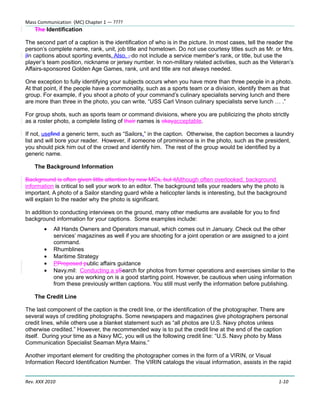 Mass Communication (MC) Chapter 1 — ????
    The Identification

The second part of a caption is the identification of who is in the picture. In most cases, tell the reader the
person’s complete name, rank, unit, job title and hometown. Do not use courtesy titles such as Mr. or Mrs.
iIn captions about sporting events. Also, , do not include a service member’s rank, or title, but use the
player’s team position, nickname or jersey number. In non-military related activities, such as the Veteran’s
Affairs-sponsored Golden Age Games, rank, unit and title are not always needed.

One exception to fully identifying your subjects occurs when you have more than three people in a photo.
At that point, if the people have a commonality, such as a sports team or a division, identify them as that
group. For example, if you shoot a photo of your command’s culinary specialists serving lunch and there
are more than three in the photo, you can write, “USS Carl Vinson culinary specialists serve lunch … .”

For group shots, such as sports team or command divisions, where you are publicizing the photo strictly
as a roster photo, a complete listing of their names is okayacceptable.

If not, usefind a generic term, such as “Sailors,” in the caption. Otherwise, the caption becomes a laundry
list and will bore your reader. However, if someone of prominence is in the photo, such as the president,
you should pick him out of the crowd and identify him. The rest of the group would be identified by a
generic name.

    The Background Information

Background is often given little attention by new MCs, but itAlthough often overlooked, background
information is critical to sell your work to an editor. The background tells your readers why the photo is
important. A photo of a Sailor standing guard while a helicopter lands is interesting, but the background
will explain to the reader why the photo is significant.

In addition to conducting interviews on the ground, many other mediums are available for you to find
background information for your captions. Some examples include:
        •   All Hands Owners and Operators manual, which comes out in January. Check out the other
            services’ magazines as well if you are shooting for a joint operation or are assigned to a joint
            command.
        •   Rhumblines
        •   Maritime Strategy
        •   PProposed public affairs guidance
        •   Navy.mil: Conducting a sSearch for photos from former operations and exercises similar to the
            one you are working on is a good starting point. However, be cautious when using information
            from these previously written captions. You still must verify the information before publishing.

    The Credit Line

The last component of the caption is the credit line, or the identification of the photographer. There are
several ways of crediting photographs. Some newspapers and magazines give photographers personal
credit lines, while others use a blanket statement such as “all photos are U.S. Navy photos unless
otherwise credited.” However, the recommended way is to put the credit line at the end of the caption
itself. During your time as a Navy MC, you will us the following credit line: “U.S. Navy photo by Mass
Communication Specialist Seaman Myra Mains.”

Another important element for crediting the photographer comes in the form of a VIRIN, or Visual
Information Record Identification Number. The VIRIN catalogs the visual information, assists in the rapid


Rev. XXX 2010                                                                                           1-10
 