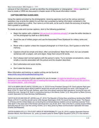 Mass Communication (MC) Chapter 1 — ????
retrieval of that information, as well as identifies the photographer or videographer. SMore specifics on
how to create a VIRIN are discussed in chapter seven of the visual information module.

    CAPTION WRITING GUIDELINES

Using the caption provided by the photographer, receiving agencies (such as the various services’
websites) may re-write the caption to suit their own purposes by taking information contained in the
caption and preparing a cutline. Your name is on the work, so be sure to check the accuracy of anything
that is posted or published.

To create accurate and concise captions, stick to the following guidelines:

    •   Begin the caption with a dateline (did we touch on datelines already?) in case the editor decides to
        run the photograph by itself as a stand-alone.

    •   Avoid the use of military jargon and use the Associated Press Stylebook for military ranks and
        titles.

    •   Never write a caption unless the cropped photograph is in front of you. Don’t guess or write from
        memory.

    •   Captions should be simple and direct, often conversational. Make them short, but use complete
        sentences with a subject, verb and object. Keep them around 50 words.

    •   Don’t always start normal captions with the person’s name. Try to recreate conversations, colors,
        smells or sounds associated with the picture and the situation described.

    •   Don’t editorialize and avoid clichés.

    •   Don’t state the obvious.

More information and training on caption writing can be found at
www.chinfo.navy.mil/visualnews/training.html.

Below are some examples of photo captions for you to review: (It might be beneficial to put another
sentence in here asking the MC who is reading the manual to see if they can pick out the 5 Ws and H in
the captions below. Just a thought)

100714-N-3885H-208 ATLANTIC OCEAN (July 14, 2010) Former President George H.W. Bush watches flight oper-
ations from the landing signal officer's platform aboard the aircraft carrier that bears his name, USS George H.W.
Bush (CVN 77). Bush and his wife, Barbara, spent their time aboard watching flight operations, touring the ship and
visiting the crew. George H.W. Bush is conducting training in the Atlantic Ocean. (U.S. Navy photo by Mass Commu-
nication Specialist 3rd Class Nicholas Hall/Released)

100727-N-2013O-008 SEA OF JAPAN (July 27, 2010) The Republic of Korea Navy amphibious landing ship ROKS
Dokdo (LPH 6111) and the aircraft carrier USS George Washington (CVN 73) transit the Sea of Japan. The Repub-
lic of Korea and the United States are conducting the combined alliance maritime and air readiness exercise "Invin-
cible Spirit" in the seas east of the Korean peninsula from July 25-28, 2010. This is the first in a series of joint military
exercises that will occur over the coming months. (U.S. Navy photo by Mass Communication Specialist 3rd Class
Charles Oki/Released)

100725-N-6582H-072 U.S. 5TH FLEET AREA OF RESPONSIBILITY (July 25, 2010) Logistics Specialist Seaman
Brandon Moore, from Richmond, Va., picks up aviation parts for Strike Fighter Squadron (VFA) 37 in the mainten-

Rev. XXX 2010                                                                                                        1-11
 