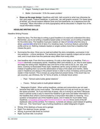 Mass Communication (MC) Chapter 1 — ????
                             Vague: Tuesday’s open forum draws 315

                             Better: Commander: ‘I’ll fix the sewer problem’

             •     Dress up the page design: Headlines add bold, dark accents to what may otherwise be
                   dull, gray pages. Feature headlines, in particular, can add graphic accents. For these types
                   of stories, you should explore different fonts and font treatments, as a departure from the
                   “everyday.” More information on fonts (typography) will be discussed in chapter four of the
                   visual information module.

        HEADLINE WRITING SKILLS

Headline Writing Process

         •       Read the story: The first step to writing a good headline is to read and understand the story.
                 Remember, you’re not writing a headline based solely on the lead; you’re writing a headline
                 for the entire story. The headline must give readers an idea of not only what the story is
                 about, and but also what kind of story it is: breaking news, humorous feature, personality
                 profile and so on. Nothing misleads readers or angers writers more than a headline that
                 misses the point.

         •       Summarize the story: Once you’ve read and edited the story completely, summarize it into
                 one sentence – a focus sentence. The sentence must have a specific subject and an active
                 verb, and it must show how this particular story differs from every other.

         •       Use headline style: From this focus sentence, it’s only a short step to a headline. First you
                 need to eliminate unnecessary words. Headlines often omit articles (a, an, the) to save space
                 and keep the writing brief. Headlines also omit forms of the verb to be (is, are, was, and
                 were). Contrary to Associated Press style, headlines call for using numbers in all cases
                 instead of spelling them out and the abbreviation of days of the week and months. Verbs
                 used in headlines are always in the present tense in order to show immediacy and to put the
                 reader in that moment. This is known as using historical present tense. If the event has not
                 yet occurred, use infinitives, the “to” forms of verbs, to indicate future action:

                    o       Past - “School cadre builds global relations”

                    o       Future - “School cadre to build global relations”

             •      Telegraphic English: When writing headlines, articles and conjunctions are not used,
                   because they take up too much space. The whole point is to say as much as you can in
                   the space provided. So if you have lots of space, why is it wrong to use them? Because
                   there is almost surely a way to reword the headline to get more and better information in
                   the headline than what is communicated by a conjunction that adds no meaning. It’s a
                   question of disciplined use of the headline space, and it makes for much better news
                   headlines. In headline writing weAs mentioned above, we also throw some of the AP
                   stylebook rules out the window. For instance, numerals are always used instead of spelling
                   them out. This "short-hand" way of writing headlines is called telegraphic English.
         •       Wrong: A fire destroys a house and a garage
         •       Right: Fire destroys house, garage
         •       Wrong: A gunman kills three at a school
         •       Right: Gunman kills 3 at school

Rev. XXX 2010                                                                                              1-2
 