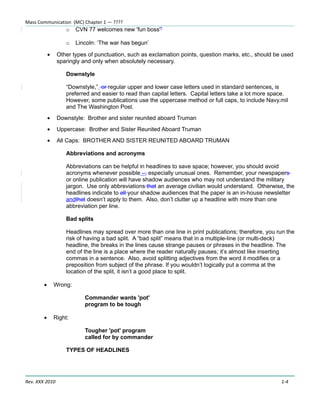 Mass Communication (MC) Chapter 1 — ????
                     o   CVN 77 welcomes new 'fun boss'”

                     o   Lincoln: ‘The war has begun’

            •    Other types of punctuation, such as exclamation points, question marks, etc., should be used
                 sparingly and only when absolutely necessary.

                     Downstyle

                     “Downstyle,” or regular upper and lower case letters used in standard sentences, is
                     preferred and easier to read than capital letters. Capital letters take a lot more space.
                     However, some publications use the uppercase method or full caps, to include Navy.mil
                     and The Washington Post.
            •    Downstyle: Brother and sister reunited aboard Truman
            •    Uppercase: Brother and Sister Reunited Aboard Truman
            •    All Caps: BROTHER AND SISTER REUNITED ABOARD TRUMAN

                     Abbreviations and acronyms

                     Abbreviations can be helpful in headlines to save space; however, you should avoid
                     acronyms whenever possible –, especially unusual ones. Remember, your newspapers
                     or online publication will have shadow audiences who may not understand the military
                     jargon. Use only abbreviations that an average civilian would understand. Otherwise, the
                     headlines indicate to all your shadow audiences that the paper is an in-house newsletter
                     andthat doesn’t apply to them. Also, don’t clutter up a headline with more than one
                     abbreviation per line.

                     Bad splits

                     Headlines may spread over more than one line in print publications; therefore, you run the
                     risk of having a bad split. A “bad split” means that in a multiple-line (or multi-deck)
                     headline, the breaks in the lines cause strange pauses or phrases in the headline. The
                     end of the line is a place where the reader naturally pauses; it’s almost like inserting
                     commas in a sentence. Also, avoid splitting adjectives from the word it modifies or a
                     preposition from subject of the phrase. If you wouldn’t logically put a comma at the
                     location of the split, it isn’t a good place to split.

        •       Wrong:

                            Commander wants 'pot'
                            program to be tough

        •       Right:

                            Tougher 'pot' program
                            called for by commander

                     TYPES OF HEADLINES




Rev. XXX 2010                                                                                              1-4
 