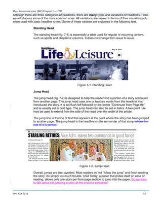 Mass Communication (MC) Chapter 1 — ????
Although there are three categories of headlines, there are many types and variations of headlines. Here,
we will discuss some of the more common ones. All variations are viewed in terms of their visual impact,
when used with basic headline styles. Some of these variants are explained in the following text.

                Standing Head

                The standing head (fig. 7-1) is essentially a label used for regular or recurring content,
                such as sports and chaplains’ columns. It does not change from issue to issue.




                                                   Figure 7-1. Standing Head

                Jump Head

                The jump head (fig. 7-2) is designed to help the reader find a portion of a story continued
                from another page. The jump head uses one or two key words from the headline that
                introduced the story. It is set flush left followed by the words “Continued from Page ##,”
                and is usually set in bold type. The jump head can also be set in italics. A two-point rule
                may be used to extend from the side of the head over the width of the article.

                The jump line is the line of text that appears at the point where the story has been jumped
                to another page. The jump head is the headline on the remainder of that story, where the
                rest of it is printed.




                                                     Figure 7-2. Jump Head

                Overall, jumps are best avoided. Most readers do not “follow the jump” and finish reading
                the story; it’s simply too much trouble. USA Today, a paper that prides itself on ease of
                reading, allows only one story per front-page section to jump into the paper. Do we want
                to talk about not jumping a story at the end of a sentence?


Rev. XXX 2010                                                                                           1-5
 