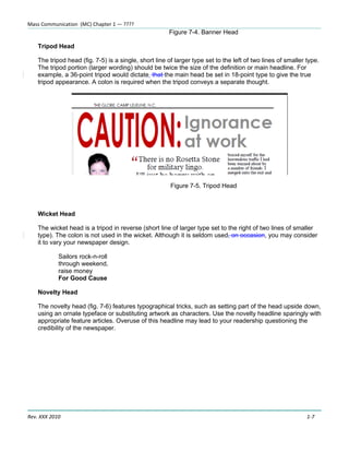 Mass Communication (MC) Chapter 1 — ????
                                                       Figure 7-4. Banner Head

    Tripod Head

    The tripod head (fig. 7-5) is a single, short line of larger type set to the left of two lines of smaller type.
    The tripod portion (larger wording) should be twice the size of the definition or main headline. For
    example, a 36-point tripod would dictate that the main head be set in 18-point type to give the true
    tripod appearance. A colon is required when the tripod conveys a separate thought.




                                                        Figure 7-5. Tripod Head



    Wicket Head

    The wicket head is a tripod in reverse (short line of larger type set to the right of two lines of smaller
    type). The colon is not used in the wicket. Although it is seldom used, on occasion, you may consider
    it to vary your newspaper design.

            Sailors rock-n-roll
            through weekend,
            raise money
            For Good Cause

    Novelty Head

    The novelty head (fig. 7-6) features typographical tricks, such as setting part of the head upside down,
    using an ornate typeface or substituting artwork as characters. Use the novelty headline sparingly with
    appropriate feature articles. Overuse of this headline may lead to your readership questioning the
    credibility of the newspaper.




Rev. XXX 2010                                                                                                 1-7
 