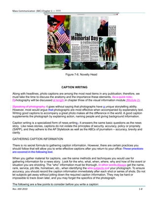 Mass Communication (MC) Chapter 1 — ????




                                             Figure 7-6. Novelty Head



                                           CAPTION WRITING

Along with headlines, photo captions are among the most read items in any publication; therefore, we
must take the time to discuss the anatomy and the importance these elements. As a quick note,
Pphotography will be discussed at length in chapter three of the visual information module (Module 2).

ISpeaking of photography, it goes without saying that photographs have a unique storytelling ability.
However, most would argue that photographs are most effective when accompanied by explanatory text.
Writing good captions to accompany a great photo makes all the difference in the world. A good caption
supplements the photograph by explaining action, naming people and giving background information.

Caption writing is a specialized form of news writing;. It answers the same basic questions as the news
story. Like news stories, captions do not violate the principles of security, accuracy, policy or propriety
(SAPP), and they adhere to the AP Stylebook as well as the ABCs of journalism – accuracy, brevity and
clarity.

GATHERING CAPTION INFORMATION

There is no secret formula to gathering caption information. However, there are certain practices you
should follow that will allow you to write effective captions after you return to your office. These practices
are covered in the following text.

When you gather material for captions, use the same methods and techniques you would use for
gathering information for a news story. Look for the who, what, when, where, why and how of the event or
situation you are shooting. The “who” information must be thorough. In other words,Always get the name,
rank, service, job title, hometown, etc., when identifying the who subjects inof your photograph. To ensure
accuracy, you should record the caption information immediately after each shot or series of shots. Do not
let subjects get away without jotting down the required caption information. They may be hard or
impossible to track down later, and you may forget the specifics of the photograph.

The following are a few points to consider before you write a caption:
Rev. XXX 2010                                                                                             1-8
 
