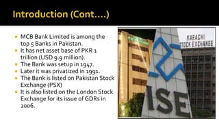  MCB Bank Limited is among the
top 5 Banks in Pakistan.
 It has net asset base of PKR 1
trillion (USD 9.9 million).
 The Bank was setup in 1947.
 Later it was privatized in 1991.
 The Bank is listed on Pakistan Stock
Exchange (PSX)
 It is also listed on the London Stock
Exchange for its issue of GDRs in
2006.
 