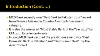  MCB Bank recently won “Best Bank in Pakistan 2015” award
from FinanceAsia under Country AwardsAchievement
category.
 It is also the winner of “Most Stable Bank of theYear 2014” by
CFA 12th ExcellenceAwards.
 In 2013 MCB Bank secured the prestigious awards for “Best
Domestic Bank in Pakistan” and “Best Islamic Deal” byThe
AssetTripleA
 
