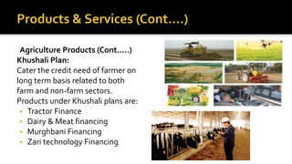 Agriculture Products (Cont.….)
Khushali Plan:
Cater the credit need of farmer on
long term basis related to both
farm and non-farm sectors.
Products under Khushali plans are:
 Tractor Finance
 Dairy & Meat financing
 Murghbani Financing
 Zari technology Financing
 