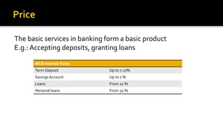 The basic services in banking form a basic product
E.g.: Accepting deposits, granting loans
MCB Interest Rates
Term Deposit Up to 7.27%
Savings Account Up to 7 %
Loans From 22 %
Personal loans From 22 %
 