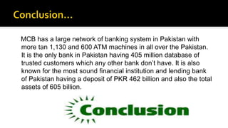 MCB has a large network of banking system in Pakistan with
more tan 1,130 and 600 ATM machines in all over the Pakistan.
It is the only bank in Pakistan having 405 million database of
trusted customers which any other bank don’t have. It is also
known for the most sound financial institution and lending bank
of Pakistan having a deposit of PKR 462 billion and also the total
assets of 605 billion.
 