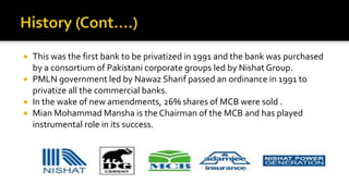  This was the first bank to be privatized in 1991 and the bank was purchased
by a consortium of Pakistani corporate groups led by Nishat Group.
 PMLN government led by Nawaz Sharif passed an ordinance in 1991 to
privatize all the commercial banks.
 In the wake of new amendments, 26% shares of MCB were sold .
 Mian Mohammad Mansha is the Chairman of the MCB and has played
instrumental role in its success.
 