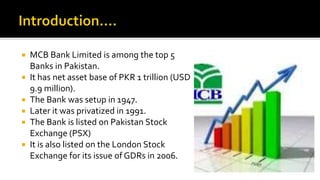  MCB Bank Limited is among the top 5
Banks in Pakistan.
 It has net asset base of PKR 1 trillion (USD
9.9 million).
 The Bank was setup in 1947.
 Later it was privatized in 1991.
 The Bank is listed on Pakistan Stock
Exchange (PSX)
 It is also listed on the London Stock
Exchange for its issue of GDRs in 2006.
 
