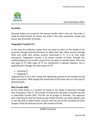 Prepared By: Muhammad Yasir

Internship Report,2013
Pay Order:
Payment Orders are issued for the money transfer with in the city. Pay order is
made for local transfer of money. Pay order is the most convenient, simple and
secure way of transfer of money.
Telegraphic Transfer( TT ):
In this case the authority is given from one bank to other on the behalf of the
customer through telecommunication to debit their inter office account through
them and credit their parties account mentioned in TT. It is an inter bank
transaction. Telegraphic transfer is an instant transfer of funds. Through this
method applicant can transfer money from one place to another place. There are
two types of TT, Both types of TT are maintained in separate registers, test is
applied by the manager of every amount of TT.
 Incoming TT
 Outgoing TT
Applicant has to fill a form along with depositing amount to be transferred and
bank commission. MCB charges the commission at the same rate as in the case of
demand drafts.
Mail Transfer (Mt):
As the name shows, it is transfer of money in the shape of document through
mail. Procedure is like TT. The transfer of funds from one place to another by mail
is called Mail Transfer (MT). The MT can be foreign or domestic. The applicant
who is desiring to remit the funds by way of Mail Transfer can either deposit cash
or ask the bank to debit his/her account with the cost of MT including the bank
charges. These all measures are for safe transfer of funds.
KASBIT University
Page 11 of 32

 