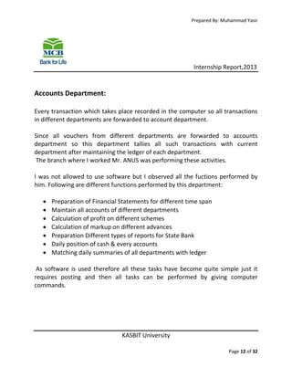 Prepared By: Muhammad Yasir

Internship Report,2013

Accounts Department:
Every transaction which takes place recorded in the computer so all transactions
in different departments are forwarded to account department.
Since all vouchers from different departments are forwarded to accounts
department so this department tallies all such transactions with current
department after maintaining the ledger of each department.
The branch where I worked Mr. ANUS was performing these activities.
I was not allowed to use software but I observed all the fuctions performed by
him. Following are different functions performed by this department:








Preparation of Financial Statements for different time span
Maintain all accounts of different departments
Calculation of profit on different schemes
Calculation of markup on different advances
Preparation Different types of reports for State Bank
Daily position of cash & every accounts
Matching daily summaries of all departments with ledger

As software is used therefore all these tasks have become quite simple just it
requires posting and then all tasks can be performed by giving computer
commands.

KASBIT University
Page 12 of 32

 