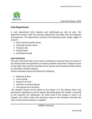 Prepared By: Muhammad Yasir

Internship Report, 2013

Cash Department:
In cash department both deposits and withdrawals go side by side. This
department works under the accounts department and deals with cash deposits
and payments. This department maintains the following sheets, books, ledger of
account:
 Cash received voucher sheet.
 Cash paid voucher sheet.
 Paying-in-slip
 Cheque Book
 Cash balance book
Cash Paid Sheet:
The only instrument that can be used to withdraw an amount from an account is
the Cheque book. No payments are made by another instrument. Cheques can be
of two types, they may be presented at the counter and encashed and the others
are clearing or transfer cheques.
Cashier manually inspect the Cheque for following:
 Signature & date
 Cross cutting
 Drawee’s a/c title
 Amounts in words & figures
 Two signatures at the back
The cheques should not be stated as post dated. If in the Cheque there may
discrepancy regarding any of the aspects described above the cheque is returned
to the customer for rectification. On other hand if the cheque is valid in all
respects, the cashier enters the necessary inputs in the computer and post the
entry so that account balance is updated.
KASBIT University
Page 13 of 32

 