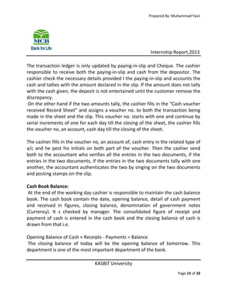 Prepared By: Muhammad Yasir

Internship Report,2013
The transaction ledger is only updated by paying-in-slip and Cheque. The cashier
responsible to receive both the paying-in-slip and cash from the depositor. The
cashier check the necessary details provided I the paying-in-slip and accounts the
cash and tallies with the amount declared in the slip. If the amount does not tally
with the cash given, the deposit is not entertained until the customer remove the
discrepancy.
On the other hand if the two amounts tally, the cashier fills in the “Cash voucher
received Record Sheet” and assigns a voucher no. to both the transaction being
made in the sheet and the slip. This voucher no. starts with one and continue by
serial increments of one for each day till the closing of the sheet, the cashier fills
the voucher no, an account, cash day till the closing of the sheet.
The cashier fills in the voucher no, an account of, cash entry in the related type of
a/c and he post his initials on both part of the voucher. Then the cashier send
both to the accountant who verifies all the entries in the two documents, if the
entries in the two documents, if the entries in the two documents tally with one
another, the accountant authenticates the two by singing on the two documents
and posting stamps on the slip.
Cash Book Balance:
At the end of the working day cashier is responsible to maintain the cash balance
book. The cash book contain the date, opening balance, detail of cash payment
and received in figures, closing balance, denomination of government notes
(Currency). It s checked by manager. The consolidated figure of receipt and
payment of cash is entered in the cash book and the closing balance of cash is
drawn from that i.e.
Opening Balance of Cash + Receipts - Payments = Balance
The closing balance of today will be the opening balance of tomorrow. This
department is one of the most important department of the bank.
KASBIT University
Page 15 of 32

 