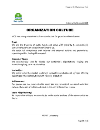 Prepared By: Muhammad Yasir

Internship Report,2013

ORGANIZATION CULTURE
MCB has an organizational culture conductive for growth and confidence.
Trust:
We are the trustees of public funds and serve with integrity & commitment.
Ethical behavior is of critical importance to us.
We adopt full compliance with internal and external policies and procedures,
operating within the legal framework
Customer Focus:
We continuously seek to exceed our customer’s expectations, forging and
maintaining long term relationships.
Innovation:
We strive to be the market leaders in innovative products and services offering
customized financial solutions with flawless execution
Achievement:
Our people are our most valuable asset. We are committed to a result oriented
culture. Our goals are clear and merit is the only criterion for reward
Social Responsibility:
As responsible citizens we contribute to the social welfare of the community we
live in.

KASBIT University
Page 16 of 32

 