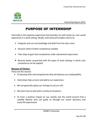 Prepared By: Muhammad Yasir

Internship Report,2013

PURPOSE OF INTERNSHIP
Internship is the capstone experience that provides me with hands-on, real- world
experience in a work setting. Ideally, internship will enables interns to:
 Integrate and use my knowledge and skills from the class room.
 Discover where further competence needed.
 Take steps to gain that competence under educational supervision.



Become better acquainted with the types of work settings in which such
competence can be applied.

Reason of Choice:
These are the reasons
 To develop skills and competencies that will advance our employability.
 Internships help us learn and add to our experience.
 We can generally adjust our timings to suit our self.
 We learn how to deal with a variety of situations.
 To have a positive impact on our society and the world around Find a
suitable Mentor who can guide us through our career decisions and
many life experiences.

KASBIT University
Page 17 of 32

 