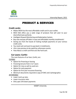 Prepared By: Muhammad Yasir

Internship Report, 2013

PRODUCT & SERVICES
Credit cards:
 Makes MCB Visa the most affordable credit card in your wallet.
 MCB VISA offers you a wide range of products that will cater to your
diversified taste perfectly.
 Intelligent Reward Monitoring and Redemption System.
 Buy now and pay off latter in easy and affordable monthly installments!
 Saving you from the hassle of making multiple payments on your various
credit cards.
 You need cash and want to pay back in installments.
 Life is too precious to be spoilt by unforeseen events.
 How About a credit card that acts like hard cash.

Car Loans: Car4U:
The main features of car loan, Car4U, are:
FLEXIBLE
 Option for financing or leasing
 Financing tenures from 1 to 7 years
 Option for new as well as used cars
 Option for early payment
 Option for first year insurance financing
 Minimum documents required (1 copy of CNIC and 2 photographs)
AFFORDABLE
 Lower mark up rates
 Lower insurance rates
 Only upto 15% down payments
KASBIT University

Page 19 of 32

 