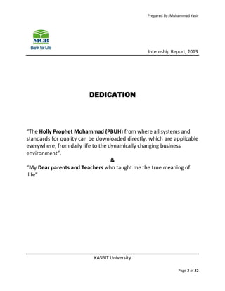 Prepared By: Muhammad Yasir

Internship Report, 2013

DEDICATION

“The Holly Prophet Mohammad (PBUH) from where all systems and
standards for quality can be downloaded directly, which are applicable
everywhere; from daily life to the dynamically changing business
environment”.
&
“My Dear parents and Teachers who taught me the true meaning of
life”

KASBIT University
Page 2 of 32

 