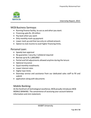 Prepared By: Muhammad Yasir

Internship Report, 2013

MCB Business Sarmaya:







Running finance facility, to use as and when you want.
Financing upto Rs. 20 million
Pay back when you want
Only monthly mark-up payment
Lower mark up and that too only on utilized amount.
Option to club income to avail higher financing limits.

Personal Loan:










Speedy loan approval
No guarantor / security / collateral required
Borrow up to Rs.1,000,000/Partial and full adjustments allowed anytime during the tenure
Optional insurance
Equal monthly installments
Lower interest rates
Higher loan limits
Doorstep service and assistance from our dedicated sales staff to fill and
submit
 application along with documents

Mobile Banking:
At the forefront of technological excellence, MCB proudly introduces MCB
MOBILE BANKING. The convenience of accessing your account balance
information and mini statement.

KASBIT University
Page 20 of 32

 