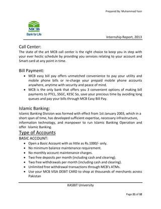 Prepared By: Muhammad Yasir

Internship Report, 2013

Call Center:
The state of the art MCB call center is the right choice to keep you in step with
your ever hectic schedule by providing you services relating to your account and
Smart card at any point in time.

Bill Payment:
 MCB easy bill pay offers unmatched convenience to pay your utility and
mobile phone bills or re-charge your prepaid mobile phone accounts
anywhere, anytime with security and peace of mind.
 MCB is the only bank that offers you 3 convenient options of making bill
payments to PTCL, SSGC, KESC So, save your precious time by avoiding long
queues and pay your bills through MCB Easy Bill Pay.

Islamic Banking:
Islamic Banking Division was formed with effect from 1st January 2003, which in a
short span of time, has developed sufficient expertise, necessary infrastructure,
information technology, and manpower to run Islamic Banking Operation and
offer Islamic Banking.

Type of Accounts
BASIC ACCOUNT:








Open a Basic Account with as little as Rs.1000/- only.
No minimum balance maintenance requirement.
No monthly account maintenance charges.
Two free deposits per month (including cash and clearing).
Two free withdrawals per month (including cash and clearing).
Unlimited free withdrawal transactions through MCB's ATMs.
Use your MCB VISA DEBIT CARD to shop at thousands of merchants across
Pakistan
KASBIT University
Page 21 of 32

 