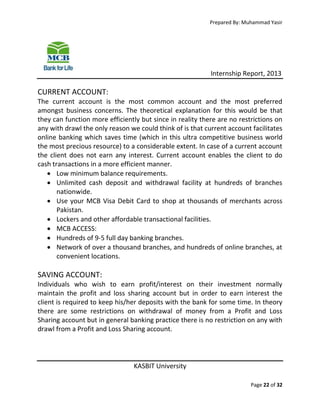 Prepared By: Muhammad Yasir

Internship Report, 2013

CURRENT ACCOUNT:
The current account is the most common account and the most preferred
amongst business concerns. The theoretical explanation for this would be that
they can function more efficiently but since in reality there are no restrictions on
any with drawl the only reason we could think of is that current account facilitates
online banking which saves time (which in this ultra competitive business world
the most precious resource) to a considerable extent. In case of a current account
the client does not earn any interest. Current account enables the client to do
cash transactions in a more efficient manner.
 Low minimum balance requirements.
 Unlimited cash deposit and withdrawal facility at hundreds of branches
nationwide.
 Use your MCB Visa Debit Card to shop at thousands of merchants across
Pakistan.
 Lockers and other affordable transactional facilities.
 MCB ACCESS:
 Hundreds of 9-5 full day banking branches.
 Network of over a thousand branches, and hundreds of online branches, at
convenient locations.

SAVING ACCOUNT:
Individuals who wish to earn profit/interest on their investment normally
maintain the profit and loss sharing account but in order to earn interest the
client is required to keep his/her deposits with the bank for some time. In theory
there are some restrictions on withdrawal of money from a Profit and Loss
Sharing account but in general banking practice there is no restriction on any with
drawl from a Profit and Loss Sharing account.

KASBIT University
Page 22 of 32

 