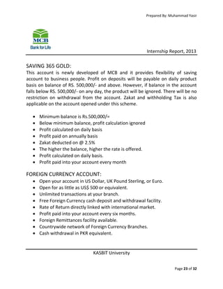 Prepared By: Muhammad Yasir

Internship Report, 2013

SAVING 365 GOLD:
This account is newly developed of MCB and it provides flexibility of saving
account to business people. Profit on deposits will be payable on daily product
basis on balance of RS. 500,000/- and above. However, if balance in the account
falls below RS. 500,000/- on any day, the product will be ignored. There will be no
restriction on withdrawal from the account. Zakat and withholding Tax is also
applicable on the account opened under this scheme.









Minimum balance is Rs.500,000/=
Below minimum balance, profit calculation ignored
Profit calculated on daily basis
Profit paid on annually basis
Zakat deducted on @ 2.5%
The higher the balance, higher the rate is offered.
Profit calculated on daily basis.
Profit paid into your account every month

FOREIGN CURRENCY ACCOUNT:










Open your account in US Dollar, UK Pound Sterling, or Euro.
Open for as little as US$ 500 or equivalent.
Unlimited transactions at your branch.
Free Foreign Currency cash deposit and withdrawal facility.
Rate of Return directly linked with international market.
Profit paid into your account every six months.
Foreign Remittances facility available.
Countrywide network of Foreign Currency Branches.
Cash withdrawal in PKR equivalent.

KASBIT University
Page 23 of 32

 