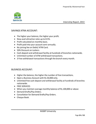 Prepared By: Muhammad Yasir

Internship Report, 2013

SAVINGS XTRA ACCOUNT:










The higher your balance, the higher your profit.

Now avail attractive rates up to 8.5%.
Profit calculated on monthly basis.
Profit paid into your account semi-annually.
No joining fee on Debit/ ATM Card.
50% Discount on Lockers.
Cash deposit and withdrawal facility at hundreds of branches nationwide.
Unlimited number of ATM withdrawal transactions.
3 Free withdrawal transactions through the branch every month.

BUSINESS ACCOUNT:
 Higher the balance, the higher the number of free transactions.
 Open a Business Account with Rs.50,000 only.
 Unlimited free cash deposit and withdrawal facility at hundreds of branches
nationwide.
 FREE SERVICES
 When you maintain average monthly balance of Rs.100,000 or above
 Demand Drafts/Pay Orders.
 Cancellation for Demand Drafts/Pay Orders.
 Cheque Book.

KASBIT University
Page 24 of 32

 