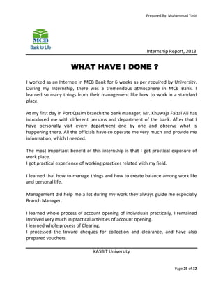 Prepared By: Muhammad Yasir

Internship Report, 2013

WHAT HAVE I DONE ?
I worked as an Internee in MCB Bank for 6 weeks as per required by University.
During my Internship, there was a tremendous atmosphere in MCB Bank. I
learned so many things from their management like how to work in a standard
place.
At my first day in Port Qasim branch the bank manager, Mr. Khuwaja Faizal Ali has
introduced me with different persons and department of the bank. After that I
have personally visit every department one by one and observe what is
happening there. All the officials have co operate me very much and provide me
information, which I needed.
The most important benefit of this internship is that I got practical exposure of
work place.
I got practical experience of working practices related with my field.
I learned that how to manage things and how to create balance among work life
and personal life.
Management did help me a lot during my work they always guide me especially
Branch Manager.
I learned whole process of account opening of individuals practically. I remained
involved very much in practical activities of account opening.
I learned whole process of Clearing.
I processed the Inward cheques for collection and clearance, and have also
prepared vouchers.
KASBIT University
Page 25 of 32

 