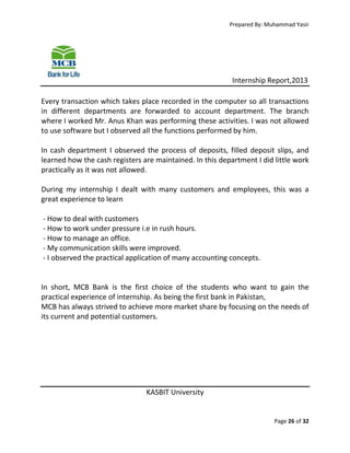 Prepared By: Muhammad Yasir

Internship Report,2013
Every transaction which takes place recorded in the computer so all transactions
in different departments are forwarded to account department. The branch
where I worked Mr. Anus Khan was performing these activities. I was not allowed
to use software but I observed all the functions performed by him.
In cash department I observed the process of deposits, filled deposit slips, and
learned how the cash registers are maintained. In this department I did little work
practically as it was not allowed.
During my internship I dealt with many customers and employees, this was a
great experience to learn
- How to deal with customers
- How to work under pressure i.e in rush hours.
- How to manage an office.
- My communication skills were improved.
- I observed the practical application of many accounting concepts.

In short, MCB Bank is the first choice of the students who want to gain the
practical experience of internship. As being the first bank in Pakistan,
MCB has always strived to achieve more market share by focusing on the needs of
its current and potential customers.

KASBIT University

Page 26 of 32

 