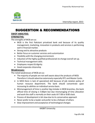 Prepared By: Muhammad Yasir

Internship report, 2013

SUGGESTION & RECOMMENDATIONS
SWOT ANALYSIS:
STRENGTHS:
The strengths of MCB are as:
 MCB is the first Pakistani privatized bank and because of its quality
management, marketing, innovation in products and services is performing
well in financial market.
 Strong and its attractive products
 Better focus on customer services and customization
 Flexibility with the changing environment.
 Induction of the highly qualified professionals to change overall set up.
 Technical management skills
 Employees respect & dignity
 Good corporate citizenship

Weaknesses:
The noted weaknesses of MCB are as:
 The majority of people are not well aware about the products of MCB.
Therefore it should advertise extensively especially RTC and Master Cards.
 In MCB there is lack of specialized skill because of job rotation policy of
human resource department. The bank should concentrate upon
increasing its abilities on individual service basis.
 Mismanagement of time is another big mistake in MCB branches, the bank
official time of closing is 5:00pm but due mismanaging of time allocation
and work the staff is normally on their seats till 7:00 or 8:00 clock.
 Process of development is bit slow due to its conservative approach
 Never prefer to be a leader and prefer to be a follower of others
 Slow improvement and acceptance of technological changes
KASBIT University
Page 27 of 32

 