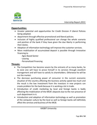 Prepared By: Muhammad Yasir

Internship Report,2013

Opportunities:
 Greater potential and opportunities for Credit Division if Liberal Policies
being adopted.
 department through effective promotional and liberal policies.
 Inclusion of highly qualified professional can change the whole scenario
and position of the bank if they have given the due liberty in performing
their duties.
 Adoption of information technology will improve the customer services.
 More mobilization of accumulated deposit is possible through innovative
financing to
· Agro Based Sector
· Leasing
· Personalized Financing

Threats:
 The Competition has become severe by the entrants of so many banks, So
to exist one will have to prove himself in its services through excellent
management and will have to satisfy its shareholders. Otherwise he will be
out the market.
 The decrease purchasing power of consumer in the current economic
situation of the country affecting the business activity speed too much and
the result is the low investment from the investors in new projects can
create problem for the bank because it is working a lot in trade.
 Introduction of credit marketing by local and foreign banks is badly
affecting the mobilization of the MCB’s deposits due to the non presence of
such department in it.
 Introduction and adoption of information technology as well as promotion
of the computer culture by the local as well as foreign banks will definitely
affect the services and business of the MCB.
KASBIT University

Page 28 of 32

 