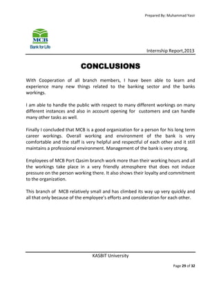 Prepared By: Muhammad Yasir

Internship Report,2013

CONCLUSIONS
With Cooperation of all branch members, I have been able to learn and
experience many new things related to the banking sector and the banks
workings.
I am able to handle the public with respect to many different workings on many
different instances and also in account opening for customers and can handle
many other tasks as well.
Finally I concluded that MCB is a good organization for a person for his long term
career workings. Overall working and environment of the bank is very
comfortable and the staff is very helpful and respectful of each other and it still
maintains a professional environment. Management of the bank is very strong.
Employees of MCB Port Qasim branch work more than their working hours and all
the workings take place in a very friendly atmosphere that does not induce
pressure on the person working there. It also shows their loyalty and commitment
to the organization.
This branch of MCB relatively small and has climbed its way up very quickly and
all that only because of the employee’s efforts and consideration for each other.

KASBIT University
Page 29 of 32

 