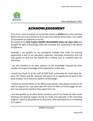Prepared By: Muhammad Yasir

Internship Report, 2013

ACKNOWLEDGEMENT
First of all, I want to express all my humble thanks to ALLAH who is very sensitive
about each and every activity of all his men and without whose help, I am unable
to accomplish any objective in my life.
All respect to his Holy Prophet HAZART MUHAMMAD (Peace Be Upon Him) who
brought the light of knowledge when the humanity was wandering in the desert
of ignorance.
Secondly, I am grateful to my prestigious institute that made his learning
opportunity a part of our education, especially. Internship coordinator who not
only guided me well but also helped me in finding such an excellent place for
internship
I am also thankful to all other teachers as the knowledge imparted by them
enables me to gain knowledge of the organization in best way.
I would also thank to all the staff of MCB Bank, particularly Mr. Syed Azhar Mr.
Anus, Mr. Naeem and Mr. Mansoor who gives me an opportunity to work in the
bank and gave me a chance to explore my knowledge.
I submit my earnest thanks to my affectionate parents, who always remains at my
back to support me, I can never give the return of their un tired struggle for me,
but I can only prove myself as they expect from me.
I am also grateful to all other family members and all my friends for their moral
boosting and spiritual support during my study and especially in this internship
program. I went to pay gratitude to all persons, who had helped me in completing
this support.
KASBIT University
Page 3 of 32

 