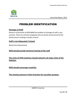 Prepared By: Muhammad Yasir

Internship Report, 2013

PROBLEM IDENTIFICATION
Shortage of Staff:
Almost in all branches of MCB BANK the problem of shortage of staff is very
common. There are only few employees who are the be all and end all of the
whole branch resulting in burden of work.

Staff is not Adequately Trained:
Need some Improvement.

MCB should provide technical training of the staff

The circle of ATM machines should extend in all major cities of the
Pakistan.

MCB should encourage creativity.

The moving cameras in their branches for securities purpose.

KASBIT University
Page 30 of 32

 