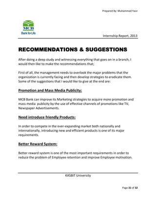 Prepared By: Muhammad Yasir

Internship Report, 2013

RECOMMENDATIONS & SUGGESTIONS
After doing a deep study and witnessing everything that goes on in a branch, I
would then like to make the recommendations that;
First of all, the management needs to overlook the major problems that the
organization is currently facing and then develop strategies to eradicate them.
Some of the suggestions that I would like to give at the end are:

Promotion and Mass Media Publicity:
MCB Bank can improve its Marketing strategies to acquire more promotion and
mass media publicity by the use of effective channels of promotions like TV,
Newspaper Advertisements.

Need introduce friendly Products:
In order to compete in the ever-expanding market both nationally and
internationally, introducing new and efficient products is one of its major
requirements.

Better Reward System:
Better reward system is one of the most important requirements in order to
reduce the problem of Employee retention and improve Employee motivation.

KASBIT University

Page 31 of 32

 