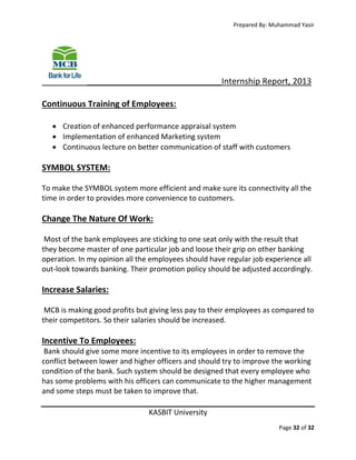 Prepared By: Muhammad Yasir

_____________________________Internship Report, 2013
Continuous Training of Employees:
 Creation of enhanced performance appraisal system
 Implementation of enhanced Marketing system
 Continuous lecture on better communication of staff with customers

SYMBOL SYSTEM:
To make the SYMBOL system more efficient and make sure its connectivity all the
time in order to provides more convenience to customers.

Change The Nature Of Work:
Most of the bank employees are sticking to one seat only with the result that
they become master of one particular job and loose their grip on other banking
operation. In my opinion all the employees should have regular job experience all
out-look towards banking. Their promotion policy should be adjusted accordingly.

Increase Salaries:
MCB is making good profits but giving less pay to their employees as compared to
their competitors. So their salaries should be increased.

Incentive To Employees:
Bank should give some more incentive to its employees in order to remove the
conflict between lower and higher officers and should try to improve the working
condition of the bank. Such system should be designed that every employee who
has some problems with his officers can communicate to the higher management
and some steps must be taken to improve that.
KASBIT University
Page 32 of 32

 