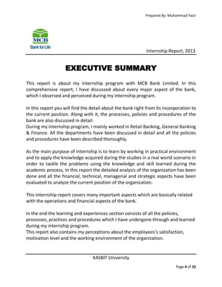 Prepared By: Muhammad Yasir

Internship Report, 2013

EXECUTIVE SUMMARY
This report is about my internship program with MCB Bank Limited. In this
comprehensive report, I have discussed about every major aspect of the bank,
which I observed and perceived during my internship program.
In this report you will find the detail about the bank right from its incorporation to
the current position. Along with it, the processes, policies and procedures of the
bank are also discussed in detail.
During my internship program, I mainly worked in Retail Banking, General Banking
& Finance. All the departments have been discussed in detail and all the policies
and procedures have been described thoroughly.
As the main purpose of internship is to learn by working in practical environment
and to apply the knowledge acquired during the studies in a real world scenario in
order to tackle the problems using the knowledge and skill learned during the
academic process, In this report the detailed analysis of the organization has been
done and all the financial, technical, managerial and strategic aspects have been
evaluated to analyze the current position of the organization.
This internship report covers many important aspects which are basically related
with the operations and financial aspects of the bank.
In the end the learning and experiences section consists of all the policies,
processes, practices and procedures which I have undergone through and learned
during my internship program.
This report also contains my perceptions about the employees’s satisfaction,
motivation level and the working environment of the organization.

KASBIT University
Page 4 of 32

 