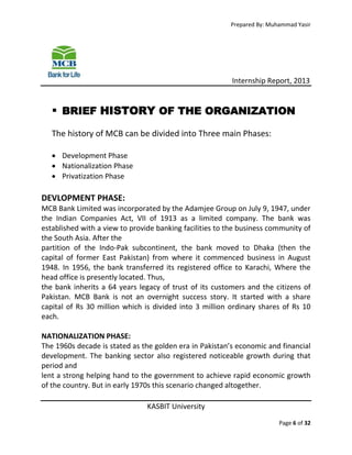 Prepared By: Muhammad Yasir

Internship Report, 2013

 BRIEF HISTORY OF THE ORGANIZATION
The history of MCB can be divided into Three main Phases:
 Development Phase
 Nationalization Phase
 Privatization Phase

DEVLOPMENT PHASE:
MCB Bank Limited was incorporated by the Adamjee Group on July 9, 1947, under
the Indian Companies Act, VII of 1913 as a limited company. The bank was
established with a view to provide banking facilities to the business community of
the South Asia. After the
partition of the Indo-Pak subcontinent, the bank moved to Dhaka (then the
capital of former East Pakistan) from where it commenced business in August
1948. In 1956, the bank transferred its registered office to Karachi, Where the
head office is presently located. Thus,
the bank inherits a 64 years legacy of trust of its customers and the citizens of
Pakistan. MCB Bank is not an overnight success story. It started with a share
capital of Rs 30 million which is divided into 3 million ordinary shares of Rs 10
each.
NATIONALIZATION PHASE:
The 1960s decade is stated as the golden era in Pakistan’s economic and financial
development. The banking sector also registered noticeable growth during that
period and
lent a strong helping hand to the government to achieve rapid economic growth
of the country. But in early 1970s this scenario changed altogether.
KASBIT University
Page 6 of 32

 