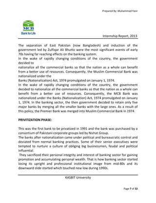 Prepared By: Muhammad Yasir

Internship Report, 2013
The separation of East Pakistan (now Bangladesh) and induction of the
government led by Zulfiqar Ali Bhutto were the most significant events of early
70s having far reaching effects on the banking system.
In the wake of rapidly changing conditions of the country, the government
decided to
nationalize all the commercial banks so that the nation as a whole can benefit
from a better use of resources. Consequently, the Muslim Commercial Bank was
nationalized under the
Banks (Nationalization) Act, 1974 promulgated on January 1, 1974.
In the wake of rapidly changing conditions of the country, the government
decided to nationalize all the commercial banks so that the nation as a whole can
benefit from a better use of resources. Consequently, the MCB Bank was
nationalized under the Banks (Nationalization) Act, 1974 promulgated on January
1, 1974. In the banking sector, the then government decided to retain only five
major banks by merging all the smaller banks with the large ones. As a result of
this policy, the Premier Bank was merged into Muslim Commercial Bank in 1974.
PRIVITIZATION PHASE:
This was the first bank to be privatized in 1991 and the bank was purchased by a
consortium of Pakistani corporate groups led by Nishat Group.
The banks after nationalization came under political and bureaucratic control and
deviated from normal banking practices. Some of their senior executives were
tempted to nurture a culture of obliging big businessmen, feudal and political
influential.
They sacrificed their personal integrity and interest of banking sector for gaining
promotion and accumulating personal wealth. That is how banking sector started
losing its upright and professional institutional image from mid-80s and its
downward slide started which touched new low during 1990s.
KASBIT University
Page 7 of 32

 