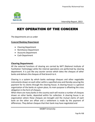 Prepared By: Muhammad Yasir

Internship Report, 2013

KEY OPERATION OF THE CONCERN
The departments are as under
General Banking Department





Clearing Department
Remittance Department
Accounts Department
Cash Department

Clearing Department:
All the external functions of clearing are carried by NIFT (National Institute of
Facilitation Technology) while the internal operations are performed by clearing
department. It is just like any courier service which takes the cheques of other
banks and delivers the cheques of that branch to it.
Clearing is a system by which banks exchange cheques and other negotiable
instruments drawn on each other within a specified area and thereby securing the
payment for its clients through the clearing house. A clearing house is a general
organization of the banks at a given place, Its main purpose is offsetting the cross
obligation in the form of cheques.
When there are many banks in the country each will receive a number of cheques
drawn on other banks, deposited within for collection. A clearing house is an
organization where these cheques are brought and the mutual claims of each
bank on the other are offset and a settlement is made by the payment of
differences. They deliver cheques that their bank may have negotiated and
KASBIT University
Page 9 of 32

 