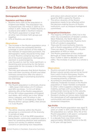 2. Executive Summary – The Data & Observations
16
Demographic Detail
Population and Place of Birth
•	 Muslims form 4.8% of the population in
England and Wales. The population has
increased from 1.55 million in 2001 to 2.71
million in 2011. There are 77,000 Muslims in
Scotland and 3,800 in Northern Ireland.
•	 The Muslim population is larger than
all other non-Christian faith groups put
together.
•	 47% of Muslims are UK-born.
Observations
•	 The increase in the Muslim population since
the last census has prompted alarmist
coverage in some sections of the media. In
the interests of responsible journalism, the
demographic reality should be firmly kept
in mind: Muslims comprise less than 1 in
20 of the overall population. Demographic
alarmism is scaremongering.
•	 Less focused on, but far more significant, is
discerning and accounting for the factors
responsible for the increase in the Muslim
population.
•	 The links and networks that British Muslims
have with their countries of birth and other
overseas connections offer the nation a
competitive edge in promoting economic
ties and trade.
Ethnic Diversity
•	 The Muslim population is ethnically diverse
– 68% Asian (1.83 million of 2.71 million)
and 32% non-Asian. 1 in 12 is of White
ethnicity (8% of the Muslim population).
•	 Of the 56.1 million population of England
and Wales, 48.2 million are in the ‘White’
ethnic category, and 7.9 million in the
rest. If the latter is considered as ‘Black &
Minority Ethnic’ groups (BME), then almost
1 in 3 are Muslim.
Observations
•	 The ethnic diversity within the Muslim
groupings is a microcosm of the diversity
in society at large.
•	 With almost 1 in 3 of the BME population
being Muslim, community organisers have a
basis for cementing alliances and coalitions
across civil society to address shared
concerns on persisting race inequalities
and colour and cultural racism: what is
good for BME is good for Muslims.
•	 The ethnic diversity of the Muslim
population needs to be reflected within
the decision-making forums of Muslim
institutions, such as mosque management
committees.
Geographical Distribution
•	 The majority of Muslims (76%) live in the
inner city conurbations of Greater London,
West Midlands, the North West and
Yorkshire and Humberside. Muslims form
12.4% of London’s population.
•	 There are 35 Local Authority Districts
with a Muslim population of 10% or more.
There are about 70 wards with a Muslim
population of 40% or more.
•	 The Muslim population of the London
Borough of Tower Hamlets has increased
from 71,000 in 2001 to 88,000 in 2011
(19%). The increase in London as a whole is
35%.
Observations
•	 Muslims are part of the social fabric of
Britain’s plural society and are to be found
from Land’s End to Stornoway. Muslim
communities play a significant part in the
increasing diversity of Britain.
•	 According to anecdotal evidence the
relatively moderate increase in the Muslim
population in Tower Hamlets (compared
to other LADs) suggests a degree of social
mobility, perhaps with young Muslim
professionals moving out to the suburbs,
though further investigation is needed.
•	 Research studies on census data challenge
the stereotype of self-segregating BME
communities and note the increase in
residential integration.
Age Profile
•	 33% of the Muslim population was aged 15
years or under in 2011, compared to 19% of
the population as a whole. Only 4% of the
Muslim population is 65 years+, compared
to 16% of the overall population.
•	 In a decade from now there will be
approximately 190,000 Muslims in the 65
to 84 year old age band.
British Muslims in Numbers: Executive Summary
 