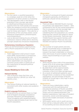 17
Observations
•	 For the nation, a youthful population
is a strategic asset at a time when the
proportion of senior citizens is increasing.
•	 The demographic shift in the Muslim
population from younger age bands
to adulthood and beyond provides
opportunities for niche goods and services.
•	 Steps are needed to ensure the availability
of culturally and religiously sensitive elderly
care for those who need it. This calls for a
partnership of the voluntary sector, social
enterprise organisations, philanthropists
and entrepreneurs.
•	 Just as decision-making forums of Muslim
institutions need to reflect ethnic diversity,
younger people too should be empowered.
Parliamentary Constituency Population
There are 26 Parliamentary constituencies
with a Muslim population of 20% or more.
Observations
•	 Voter registration and turnout is lower
within BME communities in comparison
with the rest of the population and
efforts by Muslim civil society and
other stakeholders are required to
convince young voters in particular of
the importance of electoral political
engagement.
Issues Relating to Civic Life
National Identity
•	 73% of Muslims state that their only
national identity is British (or other UK
identity only).
Observation
•	 The Census finding on national identity is
consistent with other studies and academic
research.
English Language Proficiency
•	 Using ethnicity as a proxy, there is a high
level of English language competence
amongst Pakistanis and Bangladeshis.
Those struggling with speaking English
comprise approximately 6 per cent of the
Muslim population.
Observation
•	 The lack of command of English amongst
immigrants generally, and Muslims in
particular, should not be overplayed.
Household Type
•	 There are about 260,000 Muslim married
households with dependent children – 35%
compared to 15% for the overall population.
This is consistent with the younger age
profile. Muslims are less likely to be
cohabiting than the population as a whole,
reflecting the cultural and religious values
of the Muslim community. There are over
77,000 Muslim lone parent families with
dependent children. There are also over
135,000 one-person Muslim households.
Observation
•	 The number of single parent and one-
person households pose a challenge for
Muslim civil society. Little systematic
research has been undertaken on divorce
rates and issues of social isolation. Mosque
imams require briefings on such social
realities.
Focus on Youth
•	 While Muslims form 4.8% of the population
overall, 8.1% of all school-age children (5 to
15 year old age band) are Muslim.
•	 By 2021 there will be approximately
300,000 Muslim teenagers – those
currently in the 5 to 9 year old age band.
•	 As a result of settlement patterns, even
though there is evidence of less residential
segregation, the percentage of Muslim
children of school age is very high in some
inner city wards.
Observations
•	 There are many stakeholders rightly
concerned with the well-being and
educational potential of Muslim and BME
youth. The need of the hour is to address
issues such as underachievement, low
teacher expectations, high rates of student
exclusions, racism and Islamophobia,
lack of role models and levels of parental
involvement.
•	 With public sector cuts in youth services,
there will be a reduced safety net in terms
of counselling services and provision of
British Muslims in Numbers: Executive Summary
 