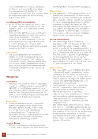 18
recreational services. This is a challenge
for Muslim civil society, for example in
addressing issues of disaffection, the
training of youth workers and building links
with specialist agencies with statutory
duties in this area.
Homeless and Prison population
•	 While 2.2% of the overall population are
in hostels or temporary shelters for the
homeless, this is 5.1% within the Muslim
population.
•	 Data from the 2011 Census on the Muslim
population in prison or detention centres
differs from the Ministry of Justice
statistics. The latter indicates 13% of the
prison population in England and Wales
is Muslim, though this includes both
British and non-British nationals and those
adopting the faith in prison.
Observation	
•	 The higher proportion of Muslims in
hostels for the homeless and in prison
is an unwelcome social reality, requiring
urgent attention by mosques and Muslim
civil society. Some good practice projects
have recently been initiated for offender
rehabilitation that should be replicated
more widely.
Inequalities
Deprivation
•	 46% (1.22 million) of the Muslim population
resides in the 10% most deprived, and 1.7%
(46,000) in the 10% least deprived, local
authority districts in England, based on the
Index of Multiple Deprivation measure. In
2001, 33% of the Muslim population resided
in the 10% most deprived localities.
Observation
•	 There are well-established correlations
between neighbourhood deprivation
and poor general health, and between
low family income and educational
underachievement. These are not
exclusively Muslim concerns and the impact
is felt by individuals and communities
irrespective of ethnicity or faith.
Housing Tenure
•	 28% of Muslim households occupy social
housing. This is highest amongst Muslims in
the Bangladeshi-heritage ethnic category.
Observation
•	 The availability of affordable housing is a
shared concern for those on low income.
There are justified concerns with the trend
of councils to sell their social housing stock
for luxury property development, without
adequate replenishment policies. The
reasons for the low take-up of the ‘right to
buy option’ amongst Muslims should be
investigated, for example to see whether
the avoidance of conventional mortgage-
based house purchase is an issue.
Health and Disability
•	 The percentage within the Muslim
population with self-declared ‘bad or very
bad health’ for all age groups is 5.5%,
which is similar to the overall population in
this category of 5.4%. However for the age
group of 50 years and above, it is 24.1% for
Muslims, which is double the percentage
for the population as a whole (12.1%).
•	 There are about 50 local authority districts
where 40% or more of Muslim women over
65 years of age are in bad health.
Observations
•	 The Marmot Review in 2010 identified the
reduction of health inequalities a matter
of fairness and social justice. Advocacy
groups within Muslim civil society need to
raise the census findings with health policy
makers and other stakeholders to seek
appropriate interventions.
•	 Health practices seem to be failing the
Muslim community as demonstrated
by poor health outcomes and low
Muslim participation in some key
national screening programmes. Muslim
opinion-makers such as mosque imams
have a responsibility in disseminating
health messages to their networks and
congregations.
•	 The health needs of communities — BME
and Muslim — should be addressed by the
mainstream health providers, i.e. the NHS.
The strategy of ‘opting out’, of establishing
care provisions separately, is neither
sustainable nor desirable. A public health
policy needs to meet the needs of all
sections of society.
British Muslims in Numbers: Executive Summary
 