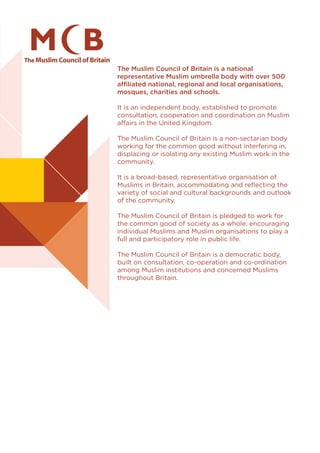 The Muslim Council of Britain is a national
representative Muslim umbrella body with over 500
affiliated national, regional and local organisations,
mosques, charities and schools.
It is an independent body, established to promote
consultation, cooperation and coordination on Muslim
affairs in the United Kingdom.
The Muslim Council of Britain is a non-sectarian body
working for the common good without interfering in,
displacing or isolating any existing Muslim work in the
community.
It is a broad-based, representative organisation of
Muslims in Britain, accommodating and reflecting the
variety of social and cultural backgrounds and outlook
of the community.
The Muslim Council of Britain is pledged to work for
the common good of society as a whole; encouraging
individual Muslims and Muslim organisations to play a
full and participatory role in public life.
The Muslim Council of Britain is a democratic body,
built on consultation, co-operation and co-ordination
among Muslim institutions and concerned Muslims
throughout Britain.
 