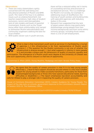 39British Muslims in Numbers: Issues Relating to Civic Life
What is clear is that mainstream youth work as we know it is facilitated by a myriad
of agencies […] this infrastructure is far from representative of Muslim youth
concerns […] The question for the Muslim community is not one of whether the
infrastructure is diverse enough […] but what supports it, informs it, trains people
in it and provides critique over the dimensions of quality of practice, equality and
participation. The emergence of a Muslim youth work degree at the University of Chester was
one such opportunity, and its closure is a real loss of opportunity.
Muhammad G. Khan (2013), Young Muslims, Pedagogy and Islam. Bristol: Policy Press.
We agree that the quality of careers provision is vital if it is to help young people
effectively […] face-to-face support should be secured where it is the most suitable
support for young people to make successful transitions, particularly for those from
disadvantaged backgrounds or those who have special educational needs, learning
difficulties or disabilities […] The report emphasises top-down accountability and
calls for Ofsted to play a stronger role in inspecting the quality of careers provision.
House of Commons Education Committee (2013), Careers Guidance for Young People: The
impact of the new duty on schools: government response to the Committee’s Seventh Report
of Session 2012–13. The Stationery Office.
http://www.publications.parliament.uk/pa/cm201213/cmselect/cmeduc/1078/1078.pdf
Observations
•	 There are many stakeholders rightly
concerned with the well-being and
educational potential of Muslim and BME
youth. The need of the hour is to address
issues such as underachievement, low
teacher expectations, high rates of student
exclusions, racism and Islamophobia,
lack of role models and levels of parental
involvement. Events such as the Trojan
Horse affair have unfortunately only served
to dishearten Muslim educationalists and
community organisers seeking the best for
local children.
•	 With public sector cuts in youth services,
there will be a reduced safety net in terms
of counselling services and provision of
recreational services. This is a challenge
for Muslim civil society, for example in
addressing issues of disaffection, the
training of youth workers and building links
with specialist agencies with statutory
duties in this area.
•	 Research has suggested that the lack
of good careers advice may particularly
disadvantage young people from low-
income backgrounds and from some ethnic
minority groups, including those where
there is a lot of self-employment.
 