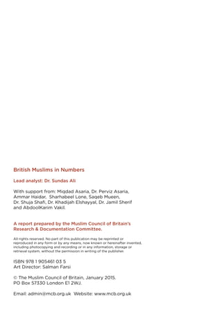 British Muslims in Numbers
Lead analyst: Dr. Sundas Ali
With support from: Miqdad Asaria, Dr. Perviz Asaria,
Ammar Haidar, Sharhabeel Lone, Saqeb Mueen,
Dr. Shuja Shafi, Dr. Khadijah Elshayyal, Dr. Jamil Sherif
and AbdoolKarim Vakil.
A report prepared by the Muslim Council of Britain’s
Research & Documentation Committee.
All rights reserved. No part of this publication may be reprinted or
reproduced in any form or by any means, now known or hereinafter invented,
including photocopying and recording or in any information, storage or
retrieval system, without the permission in writing of the publisher.
ISBN 978 1 905461 03 5
Art Director: Salman Farsi
© The Muslim Council of Britain, January 2015.
PO Box 57330 London E1 2WJ.
Email: admin@mcb.org.uk Website: www.mcb.org.uk
 